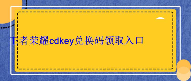 cdkey兑换码领取免费王者荣耀，如何获得王者荣耀cdkey兑换码