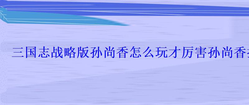 三国志战略版孙尚香好用吗，三国志战略版孙尚香适合什么战法