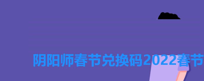 阴阳师春节兑换码2022春节礼包码一览，阴阳师兑换码2022春节礼包码一览