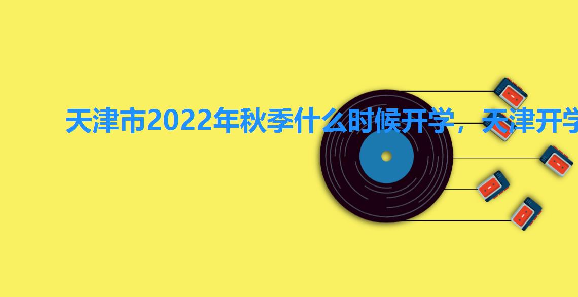 天津市2022年秋季什么时候开学，天津开学时间2022秋季