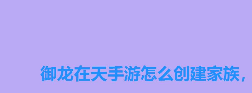 御龙在天手游怎么创建家族，御龙在天手游退家族多久能再次进家族