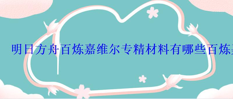 明日方舟百炼嘉维尔专精材料有哪些百炼嘉维尔专精材料大全