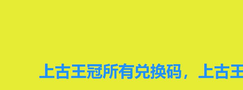 上古王冠所有兑换码，上古王冠永久兑换码