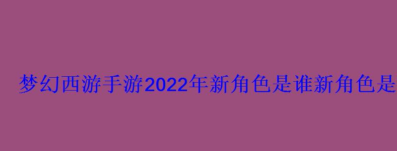 梦幻西游手游2022年新角色是谁新角色是哪个种族