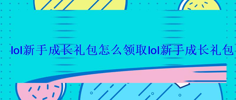 lol新手成长礼包怎么领取lol新手成长礼包有什么