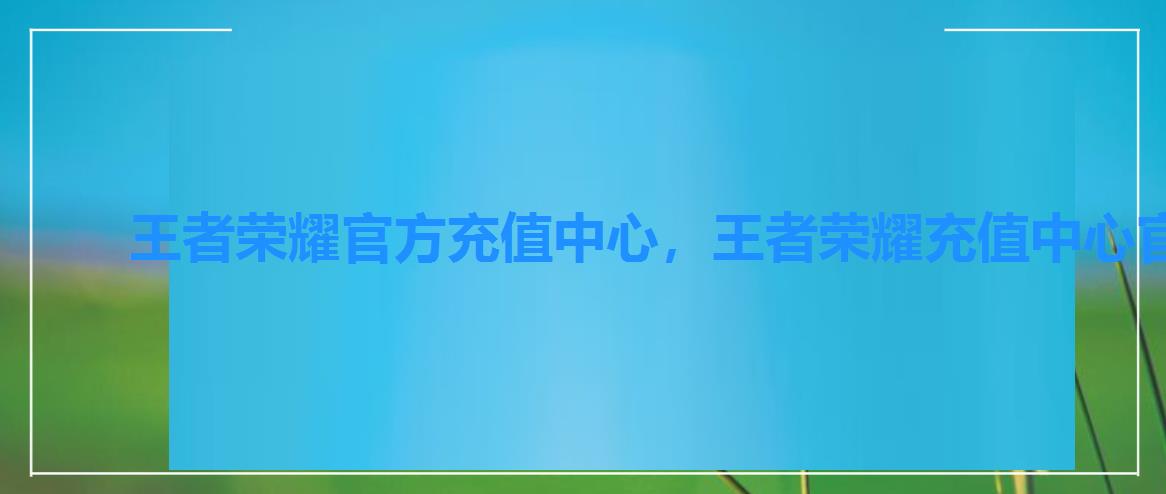 王者荣耀官方充值中心，王者荣耀充值中心官网商城