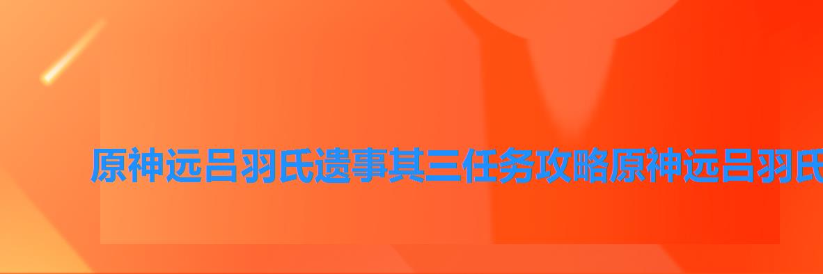 原神远吕羽氏遗事其三任务攻略原神远吕羽氏遗事其三任务攻略快吧