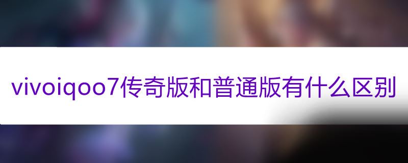 vivoiqoo7传奇版和普通版有什么区别