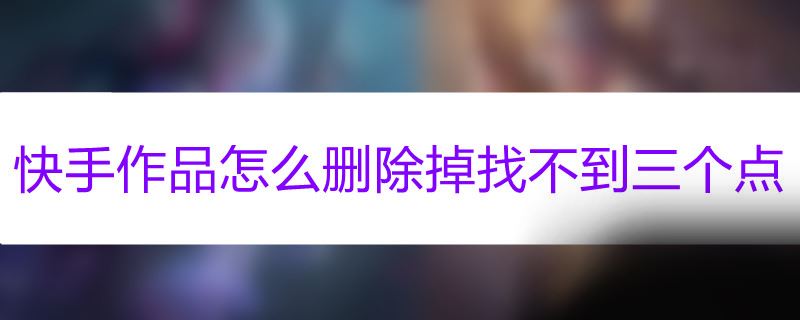 快手作品怎么删除掉找不到三个点